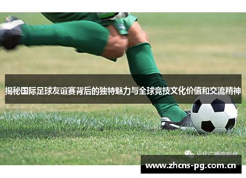 揭秘国际足球友谊赛背后的独特魅力与全球竞技文化价值和交流精神